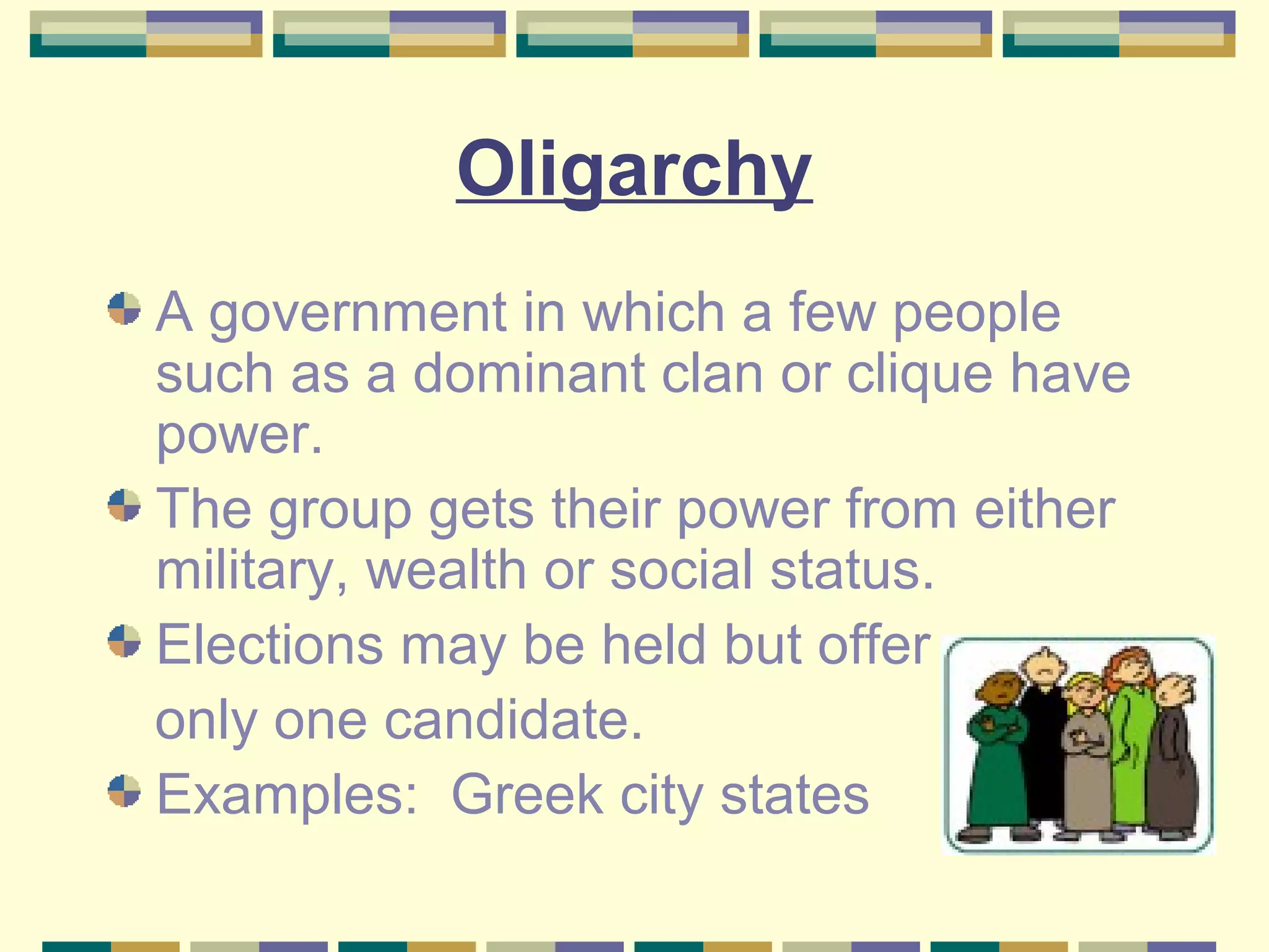 Oligarchy
A government in which a few people
such as a dominant clan or clique have
power.
The group gets their power from either
military, wealth or social status.
Elections may be held but offer
only one candidate.
Examples: Greek city states

 