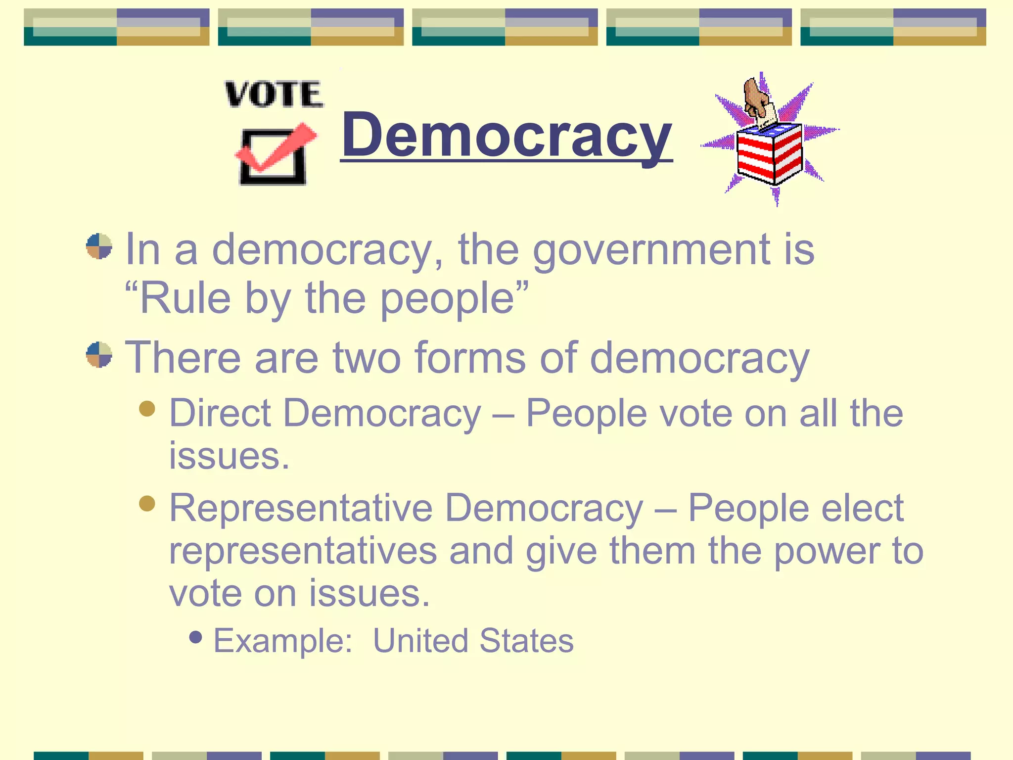 Democracy
In a democracy, the government is
“Rule by the people”
There are two forms of democracy
 Direct

Democracy – People vote on all the
issues.
 Representative Democracy – People elect
representatives and give them the power to
vote on issues.
 Example:

United States

 