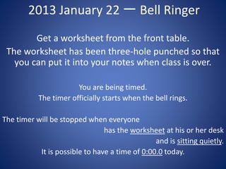 2013 January 22 一 Bell Ringer
Get a worksheet from the front table.
The worksheet has been three-hole punched so that
you can put it into your notes when class is over.
You are being timed.
The timer officially starts when the bell rings.
The timer will be stopped when everyone
has the worksheet at his or her desk
and is sitting quietly.
It is possible to have a time of 0:00.0 today.
 