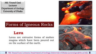 Forms of Igneous Rocks
Lavas are extrusive forms of molten
magma which have been poured out
on the surface of the earth.
Lava
Md. Yousuf Gazi, Lecturer, Department of Geology, University of Dhaka (yousuf.geo@du.ac.bd)
Md. Yousuf Gazi
Lecturer
Department of Geology
University of Dhaka
 