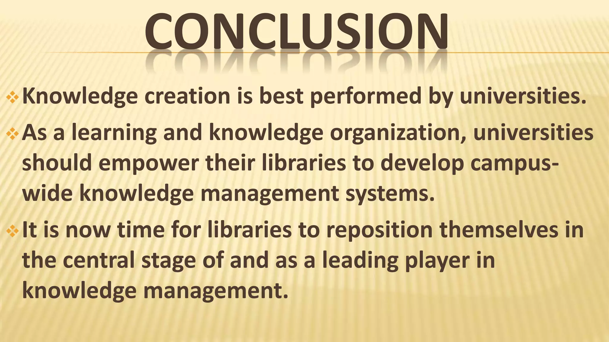 CONCLUSION
Knowledge creation is best performed by universities.
As a learning and knowledge organization, universities
should empower their libraries to develop campus-
wide knowledge management systems.
It is now time for libraries to reposition themselves in
the central stage of and as a leading player in
knowledge management.