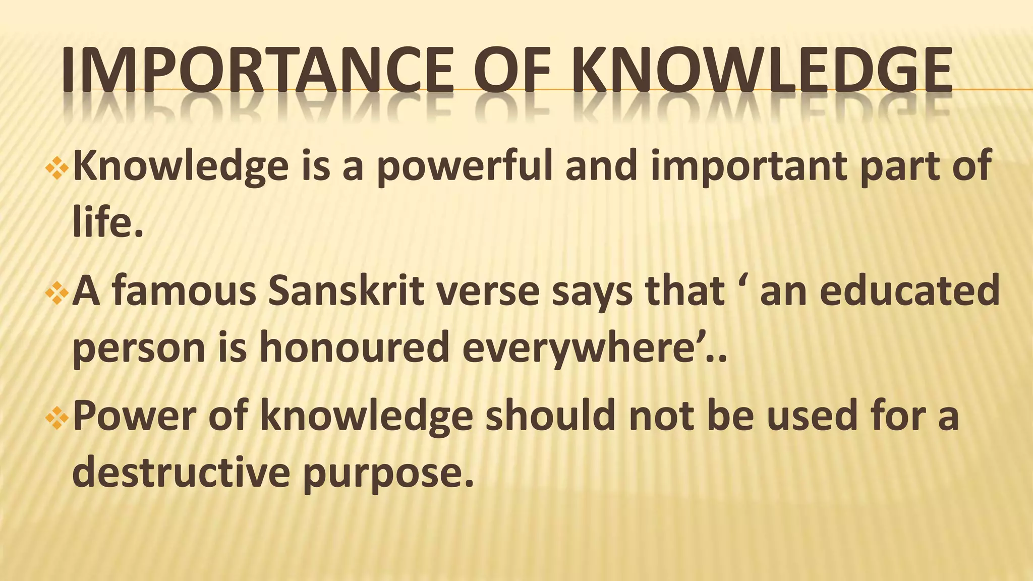 IMPORTANCE OF KNOWLEDGE
Knowledge is a powerful and important part of
life.
A famous Sanskrit verse says that ‘ an educated
person is honoured everywhere’..
Power of knowledge should not be used for a
destructive purpose.