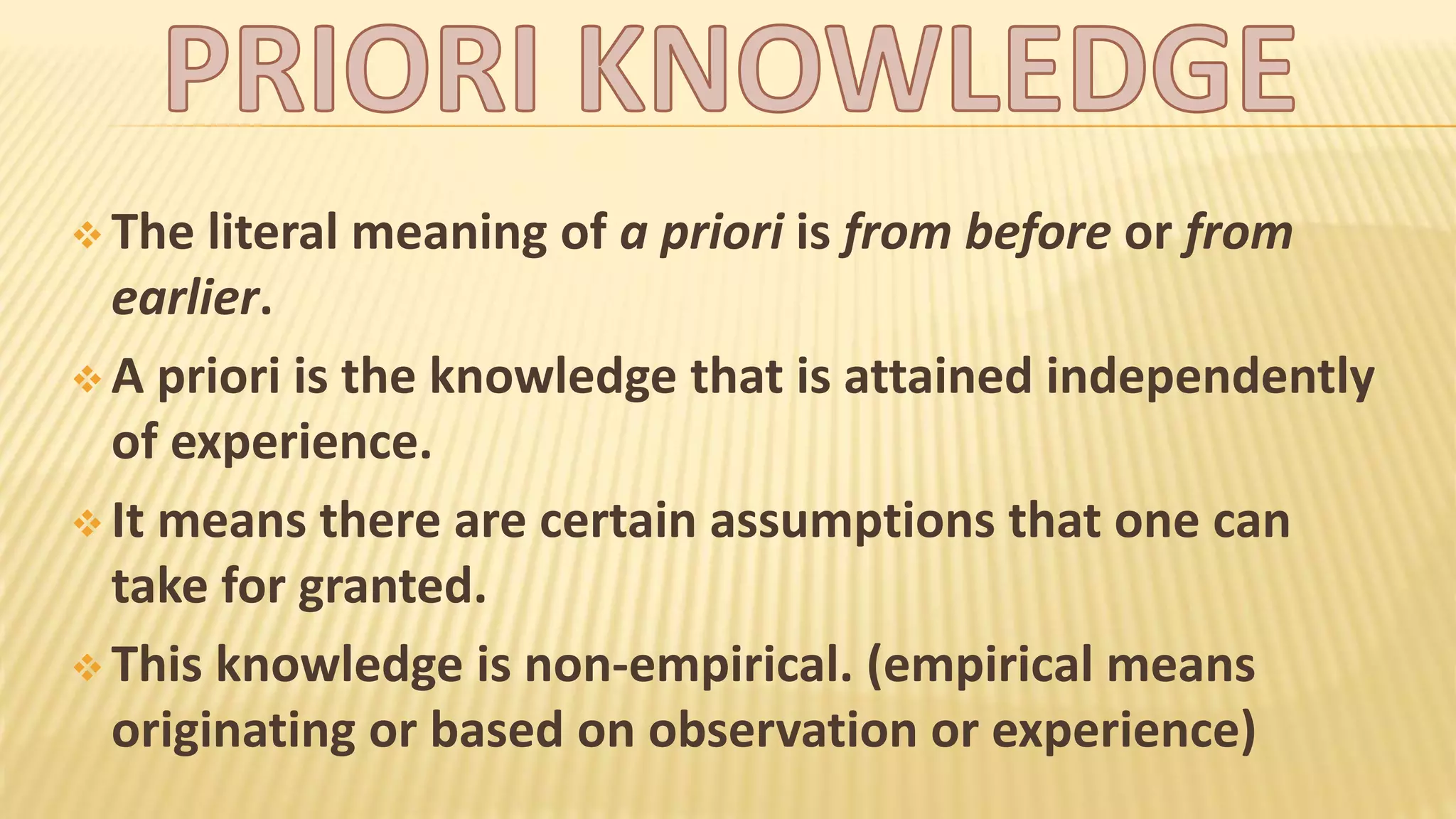  The literal meaning of a priori is from before or from
earlier.
A priori is the knowledge that is attained independently
of experience.
It means there are certain assumptions that one can
take for granted.
This knowledge is non-empirical. (empirical means
originating or based on observation or experience)