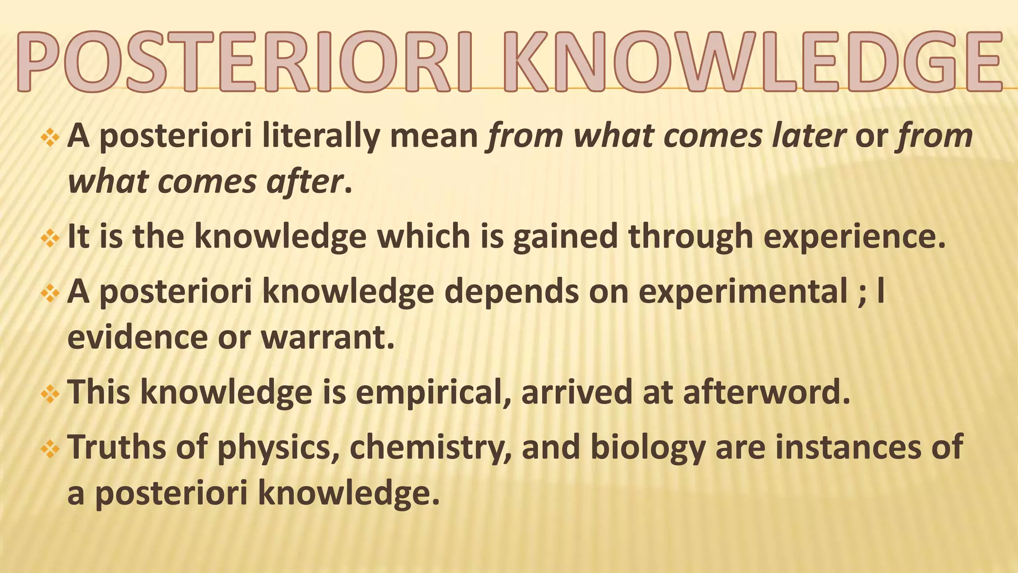  A posteriori literally mean from what comes later or from
what comes after.
It is the knowledge which is gained through experience.
A posteriori knowledge depends on experimental ; l
evidence or warrant.
This knowledge is empirical, arrived at afterword.
Truths of physics, chemistry, and biology are instances of
a posteriori knowledge.