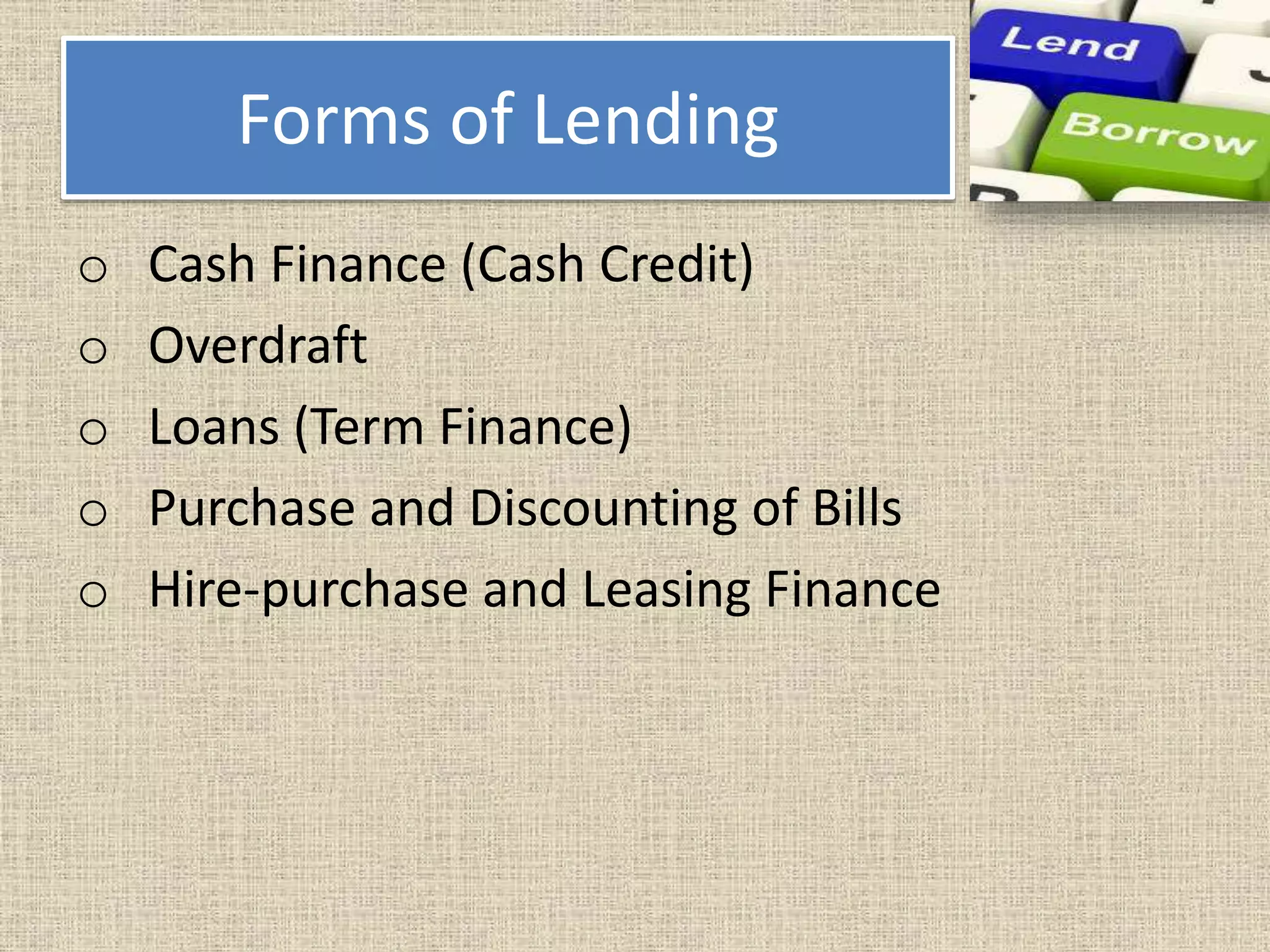 Forms of Lending
o Cash Finance (Cash Credit)
o Overdraft
o Loans (Term Finance)
o Purchase and Discounting of Bills
o Hire-purchase and Leasing Finance
 