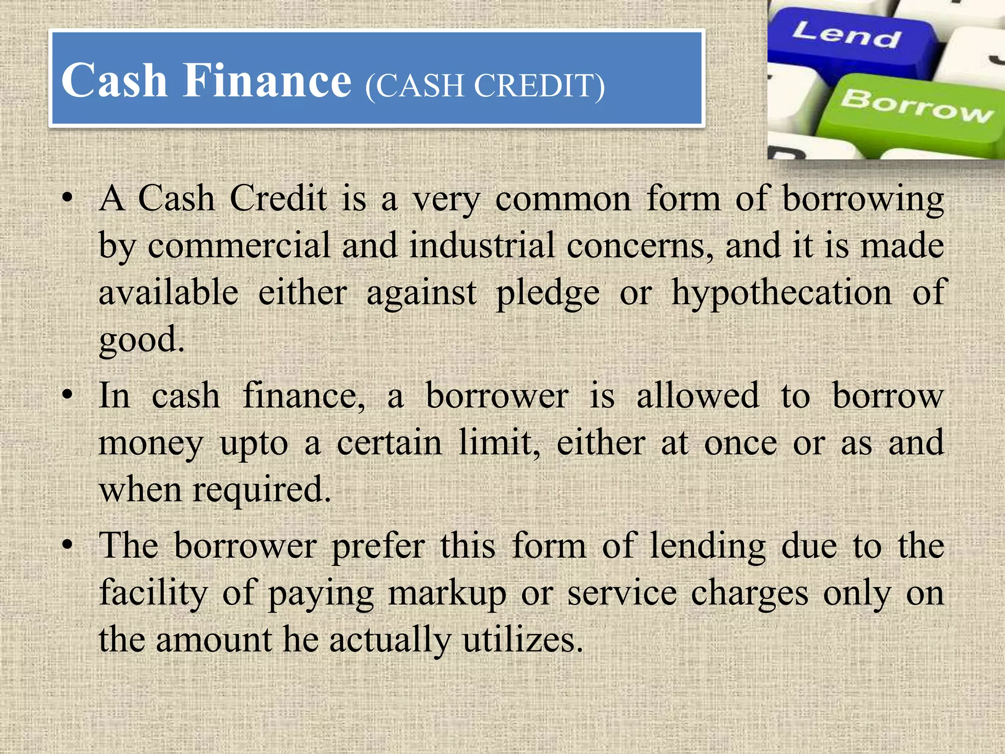 Cash Finance (CASH CREDIT)
• A Cash Credit is a very common form of borrowing
by commercial and industrial concerns, and it is made
available either against pledge or hypothecation of
good.
• In cash finance, a borrower is allowed to borrow
money upto a certain limit, either at once or as and
when required.
• The borrower prefer this form of lending due to the
facility of paying markup or service charges only on
the amount he actually utilizes.
 