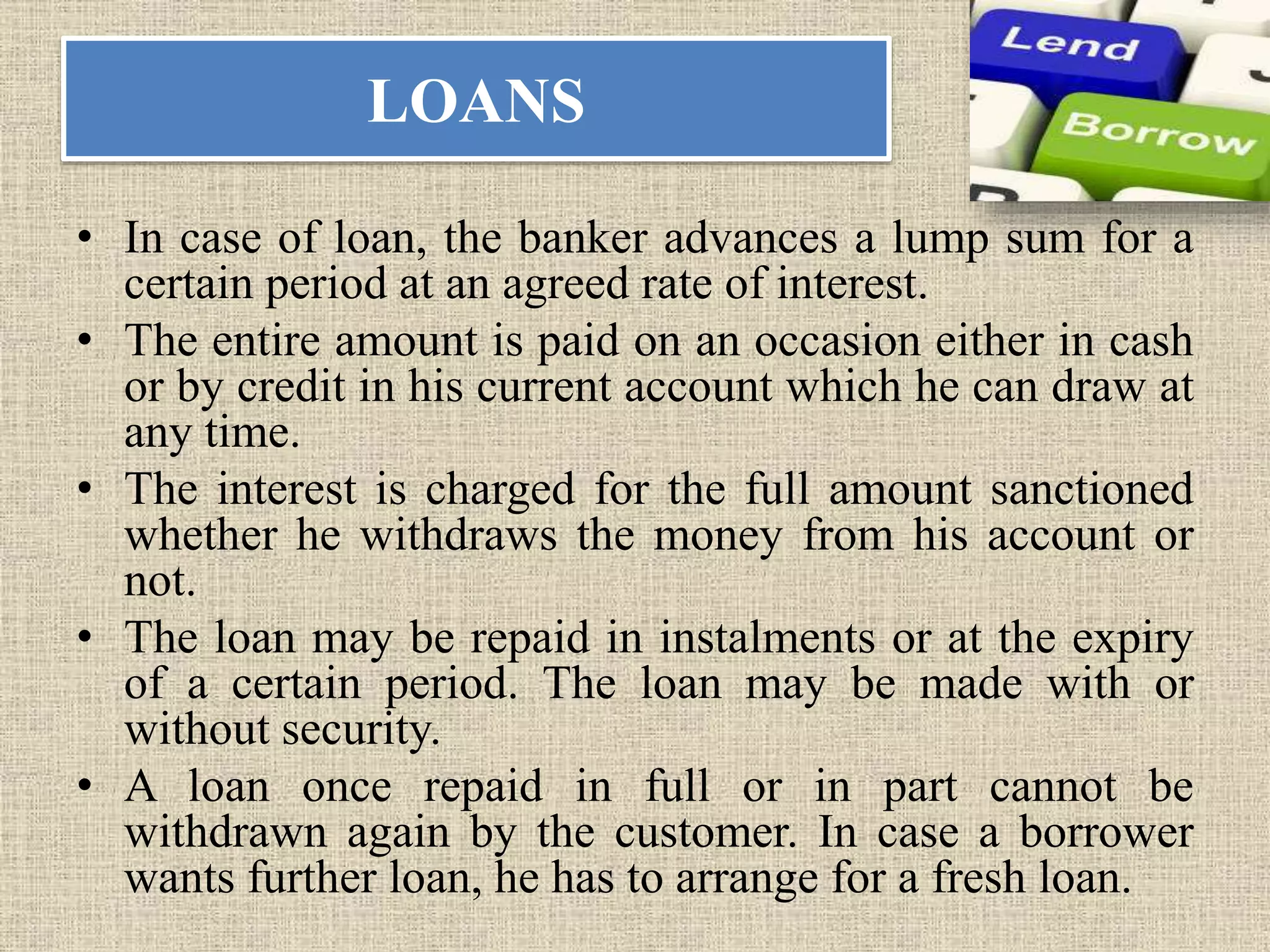 LOANS
• In case of loan, the banker advances a lump sum for a
certain period at an agreed rate of interest.
• The entire amount is paid on an occasion either in cash
or by credit in his current account which he can draw at
any time.
• The interest is charged for the full amount sanctioned
whether he withdraws the money from his account or
not.
• The loan may be repaid in instalments or at the expiry
of a certain period. The loan may be made with or
without security.
• A loan once repaid in full or in part cannot be
withdrawn again by the customer. In case a borrower
wants further loan, he has to arrange for a fresh loan.
 