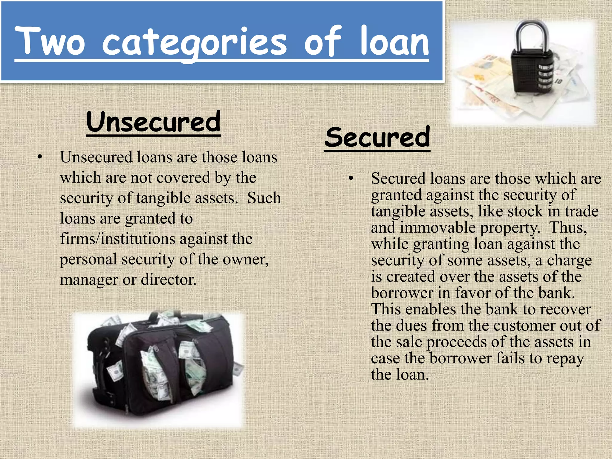Two categories of loan
• Unsecured loans are those loans
which are not covered by the
security of tangible assets. Such
loans are granted to
firms/institutions against the
personal security of the owner,
manager or director.
• Secured loans are those which are
granted against the security of
tangible assets, like stock in trade
and immovable property. Thus,
while granting loan against the
security of some assets, a charge
is created over the assets of the
borrower in favor of the bank.
This enables the bank to recover
the dues from the customer out of
the sale proceeds of the assets in
case the borrower fails to repay
the loan.
Unsecured
Secured
 