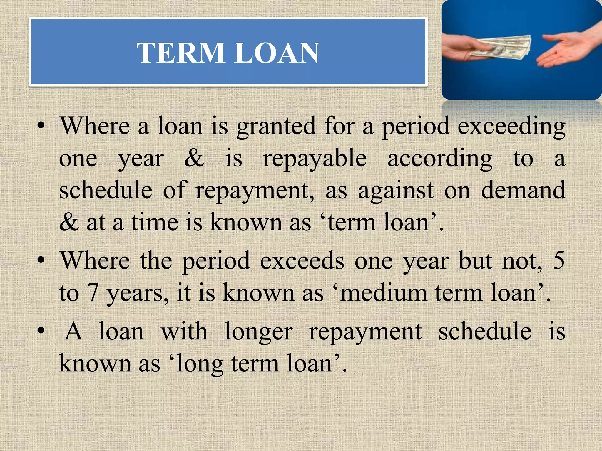 TERM LOAN
• Where a loan is granted for a period exceeding
one year & is repayable according to a
schedule of repayment, as against on demand
& at a time is known as ‘term loan’.
• Where the period exceeds one year but not, 5
to 7 years, it is known as ‘medium term loan’.
• A loan with longer repayment schedule is
known as ‘long term loan’.
 
