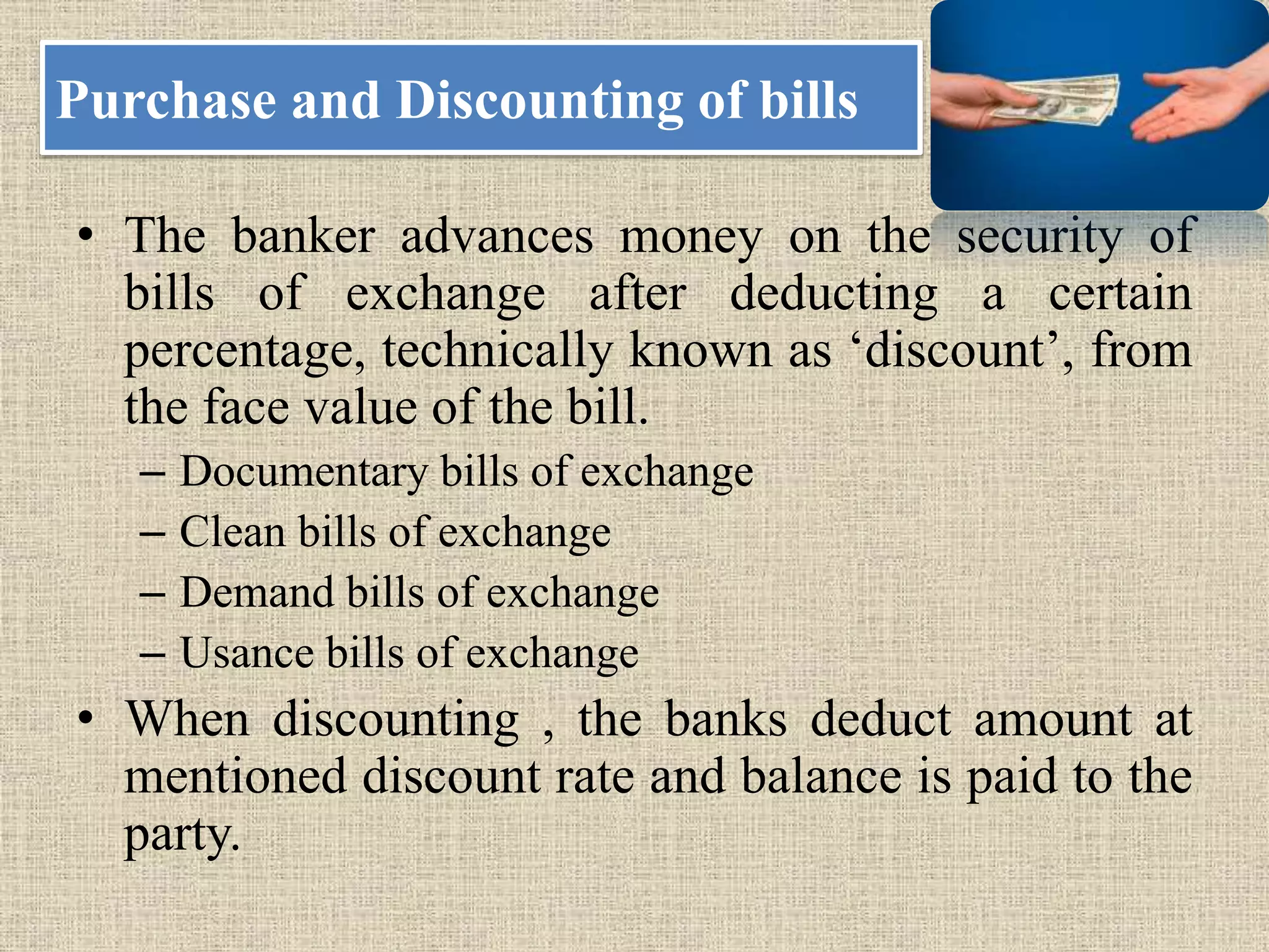 Purchase and Discounting of bills
• The banker advances money on the security of
bills of exchange after deducting a certain
percentage, technically known as ‘discount’, from
the face value of the bill.
– Documentary bills of exchange
– Clean bills of exchange
– Demand bills of exchange
– Usance bills of exchange
• When discounting , the banks deduct amount at
mentioned discount rate and balance is paid to the
party.
 