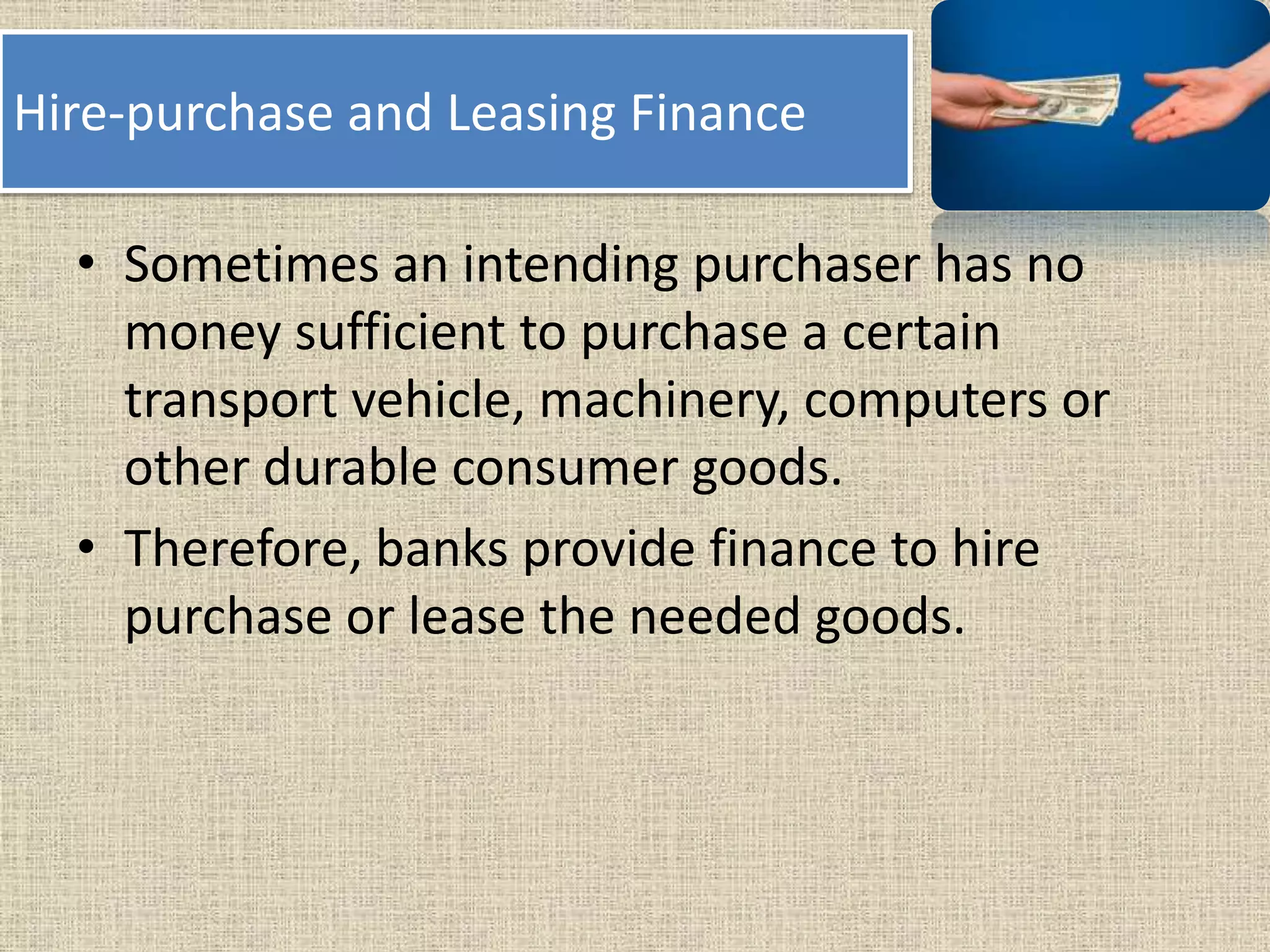 Hire-purchase and Leasing Finance
• Sometimes an intending purchaser has no
money sufficient to purchase a certain
transport vehicle, machinery, computers or
other durable consumer goods.
• Therefore, banks provide finance to hire
purchase or lease the needed goods.
 