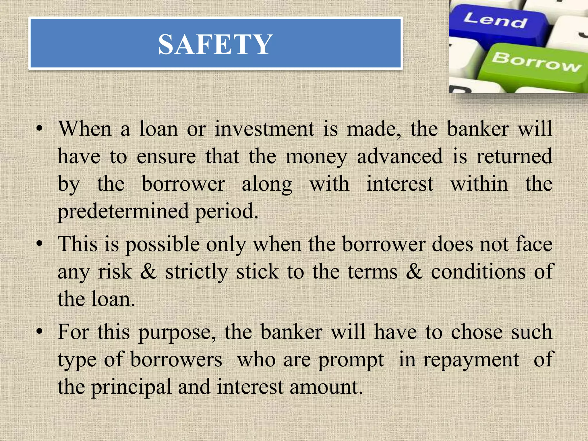 SAFETY
• When a loan or investment is made, the banker will
have to ensure that the money advanced is returned
by the borrower along with interest within the
predetermined period.
• This is possible only when the borrower does not face
any risk & strictly stick to the terms & conditions of
the loan.
• For this purpose, the banker will have to chose such
type of borrowers who are prompt in repayment of
the principal and interest amount.
 