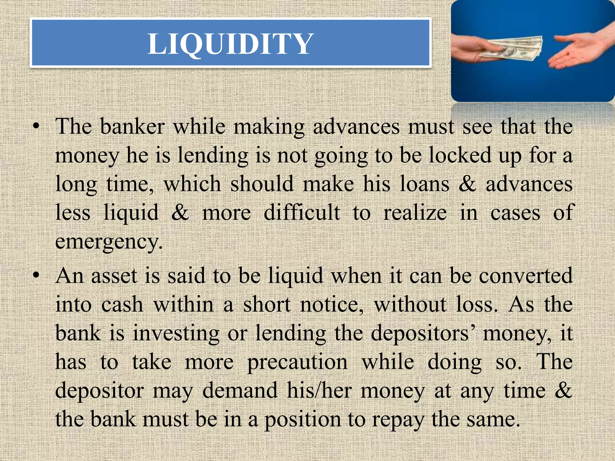 LIQUIDITY
• The banker while making advances must see that the
money he is lending is not going to be locked up for a
long time, which should make his loans & advances
less liquid & more difficult to realize in cases of
emergency.
• An asset is said to be liquid when it can be converted
into cash within a short notice, without loss. As the
bank is investing or lending the depositors’ money, it
has to take more precaution while doing so. The
depositor may demand his/her money at any time &
the bank must be in a position to repay the same.
 