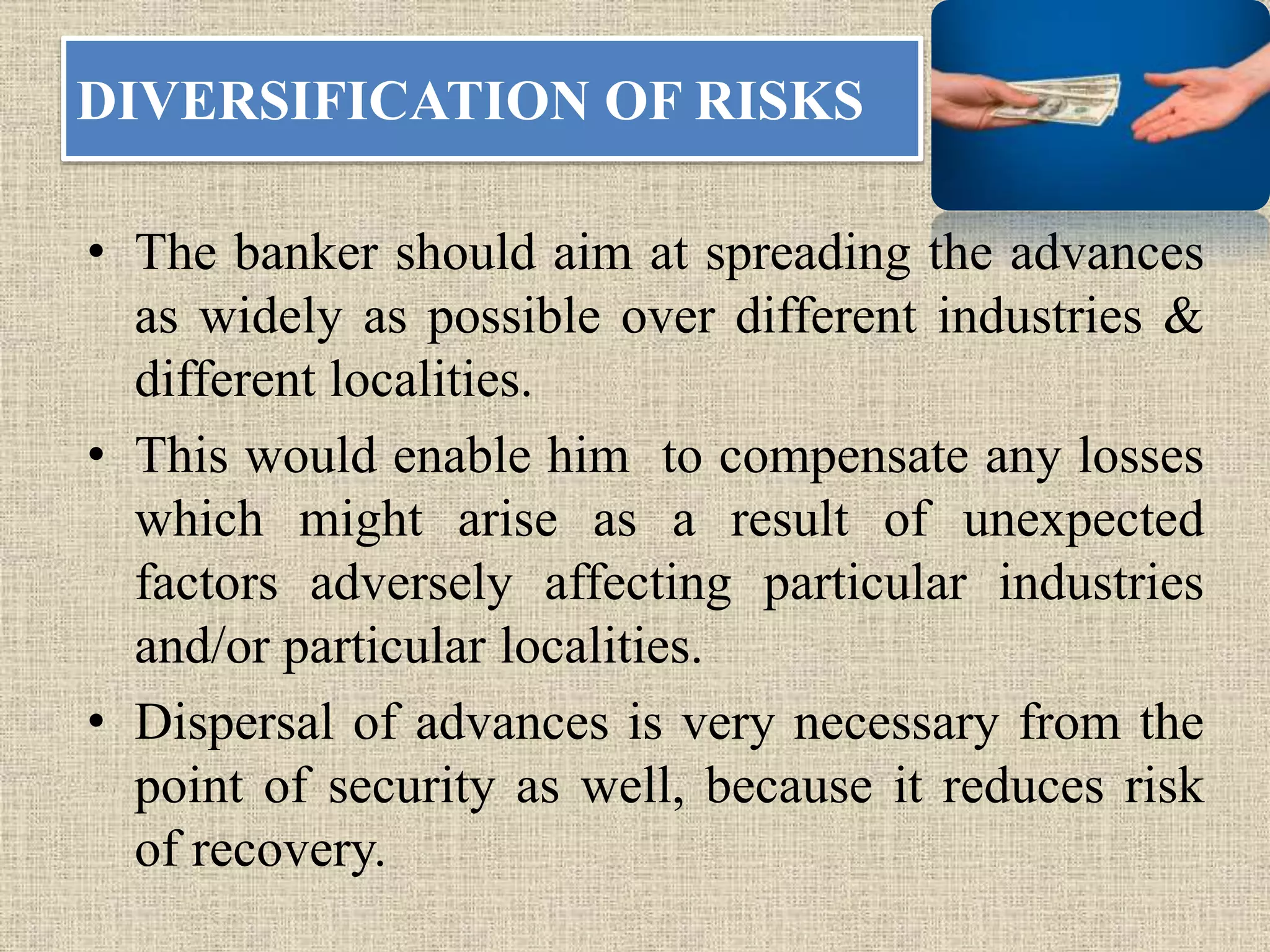 DIVERSIFICATION OF RISKS
• The banker should aim at spreading the advances
as widely as possible over different industries &
different localities.
• This would enable him to compensate any losses
which might arise as a result of unexpected
factors adversely affecting particular industries
and/or particular localities.
• Dispersal of advances is very necessary from the
point of security as well, because it reduces risk
of recovery.
 