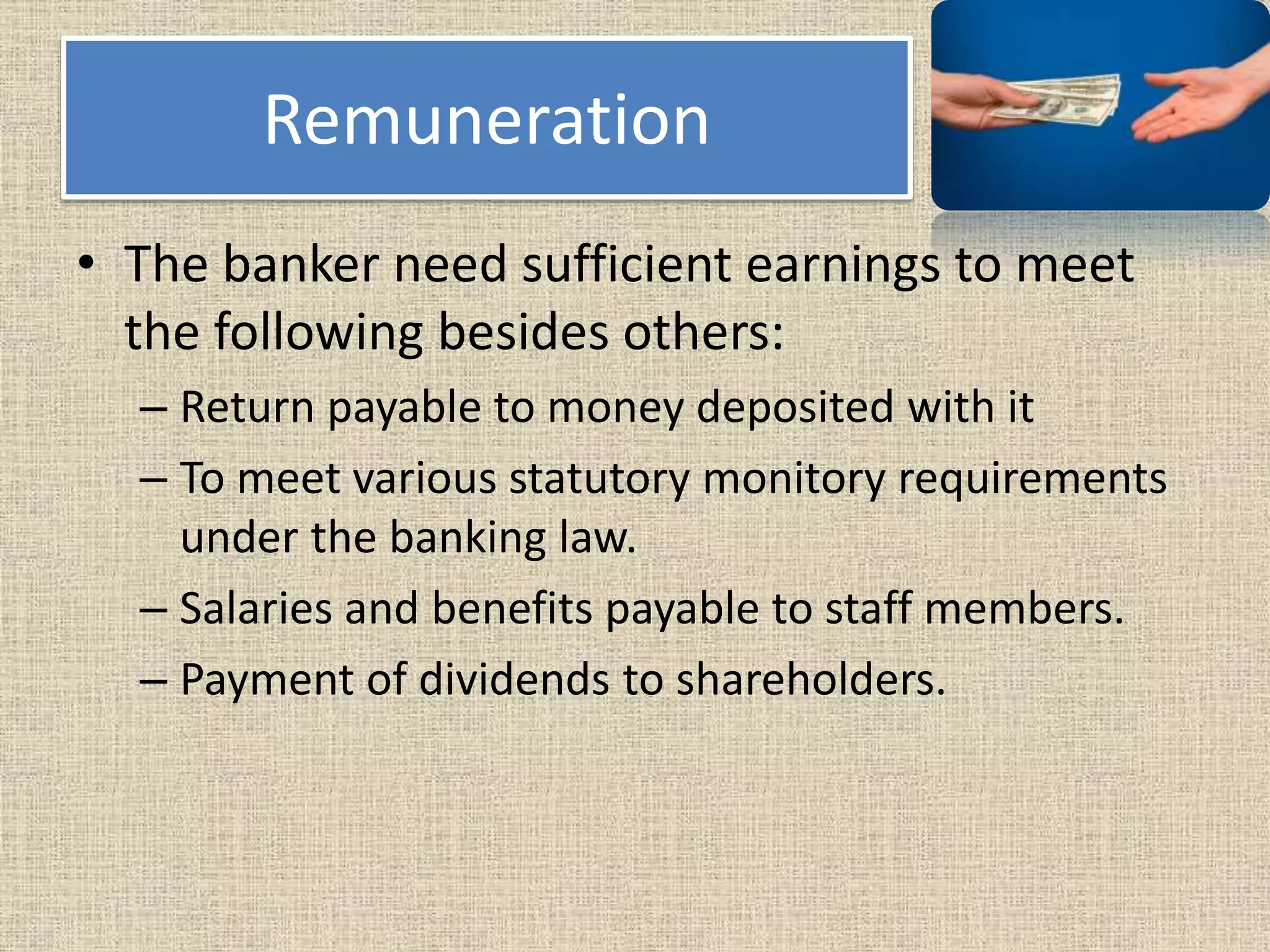 Remuneration
• The banker need sufficient earnings to meet
the following besides others:
– Return payable to money deposited with it
– To meet various statutory monitory requirements
under the banking law.
– Salaries and benefits payable to staff members.
– Payment of dividends to shareholders.
 