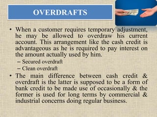 OVERDRAFTS
• When a customer requires temporary adjustment,
he may be allowed to overdraw his current
account. This arrangement like the cash credit is
advantageous as he is required to pay interest on
the amount actually used by him.
– Secured overdraft
– Clean overdraft
• The main difference between cash credit &
overdraft is the latter is supposed to be a form of
bank credit to be made use of occasionally & the
former is used for long terms by commercial &
industrial concerns doing regular business.
 