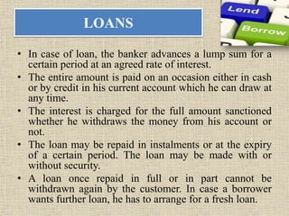 LOANS
• In case of loan, the banker advances a lump sum for a
certain period at an agreed rate of interest.
• The entire amount is paid on an occasion either in cash
or by credit in his current account which he can draw at
any time.
• The interest is charged for the full amount sanctioned
whether he withdraws the money from his account or
not.
• The loan may be repaid in instalments or at the expiry
of a certain period. The loan may be made with or
without security.
• A loan once repaid in full or in part cannot be
withdrawn again by the customer. In case a borrower
wants further loan, he has to arrange for a fresh loan.
 