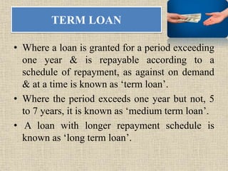 TERM LOAN
• Where a loan is granted for a period exceeding
one year & is repayable according to a
schedule of repayment, as against on demand
& at a time is known as ‘term loan’.
• Where the period exceeds one year but not, 5
to 7 years, it is known as ‘medium term loan’.
• A loan with longer repayment schedule is
known as ‘long term loan’.
 