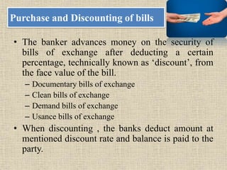 Purchase and Discounting of bills
• The banker advances money on the security of
bills of exchange after deducting a certain
percentage, technically known as ‘discount’, from
the face value of the bill.
– Documentary bills of exchange
– Clean bills of exchange
– Demand bills of exchange
– Usance bills of exchange
• When discounting , the banks deduct amount at
mentioned discount rate and balance is paid to the
party.
 