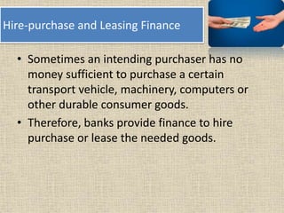 Hire-purchase and Leasing Finance
• Sometimes an intending purchaser has no
money sufficient to purchase a certain
transport vehicle, machinery, computers or
other durable consumer goods.
• Therefore, banks provide finance to hire
purchase or lease the needed goods.
 
