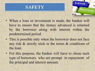 SAFETY
• When a loan or investment is made, the banker will
have to ensure that the money advanced is returned
by the borrower along with interest within the
predetermined period.
• This is possible only when the borrower does not face
any risk & strictly stick to the terms & conditions of
the loan.
• For this purpose, the banker will have to chose such
type of borrowers who are prompt in repayment of
the principal and interest amount.
 