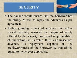 SECURITY
• The banker should ensure that the borrower has
the ability & will to repay the advances as per
agreement.
• Before granting a secured advance the banker
should carefully consider the margin of safety
offered by the security concerned & possibilities
of fluctuations in its value. If it is an unsecured
advance, its repayment depends on the
creditworthiness of the borrower, & that of the
guarantor, wherever applicable.
 