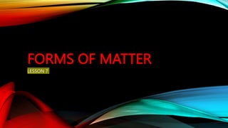 FORMS OF MATTER
LESSON 7
 