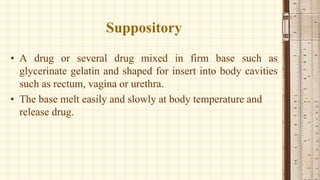 Suppository
• A drug or several drug mixed in firm base such as
glycerinate gelatin and shaped for insert into body cavities
such as rectum, vagina or urethra.
• The base melt easily and slowly at body temperature and
release drug.
 