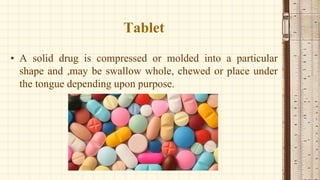 Tablet
• A solid drug is compressed or molded into a particular
shape and ,may be swallow whole, chewed or place under
the tongue depending upon purpose.
 
