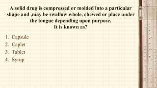 A solid drug is compressed or molded into a particular
shape and ,may be swallow whole, chewed or place under
the tongue depending upon purpose.
It is known as?
1. Capsule
2. Caplet
3. Tablet
4. Syrup
 