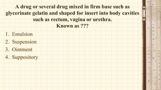 A drug or several drug mixed in firm base such as
glycerinate gelatin and shaped for insert into body cavities
such as rectum, vagina or urethra.
Known as ???
1. Emulsion
2. Suspension
3. Ointment
4. Suppository
 