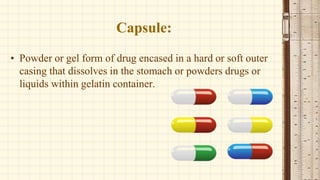 Capsule:
• Powder or gel form of drug encased in a hard or soft outer
casing that dissolves in the stomach or powders drugs or
liquids within gelatin container.
 