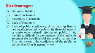 Disadvantages:
(i) Unlimited liability
(ii) Limited resources
(iii) Possibility of conflicts
(iv) Lack of continuity
(v) Lack of public confidence: A partnership firm is
not legally required to publish its financial reports
or make other related information public. It is,
therefore, difficult for any member of the public to
ascertain the true financial status of a partnership
firm. As a result, the confidence of the public in
partnership firms is generally low
 