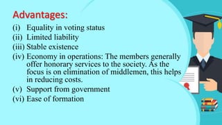 (i) Equality in voting status
(ii) Limited liability
(iii) Stable existence
(iv) Economy in operations: The members generally
offer honorary services to the society. As the
focus is on elimination of middlemen, this helps
in reducing costs.
(v) Support from government
(vi) Ease of formation
Advantages:
 