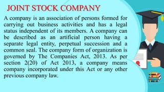 JOINT STOCK COMPANY
A company is an association of persons formed for
carrying out business activities and has a legal
status independent of its members. A company can
be described as an artificial person having a
separate legal entity, perpetual succession and a
common seal. The company form of organization is
governed by The Companies Act, 2013. As per
section 2(20) of Act 2013, a company means
company incorporated under this Act or any other
previous company law.
 