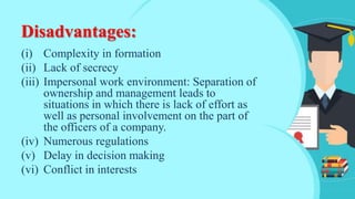 Disadvantages:
(i) Complexity in formation
(ii) Lack of secrecy
(iii) Impersonal work environment: Separation of
ownership and management leads to
situations in which there is lack of effort as
well as personal involvement on the part of
the officers of a company.
(iv) Numerous regulations
(v) Delay in decision making
(vi) Conflict in interests
 