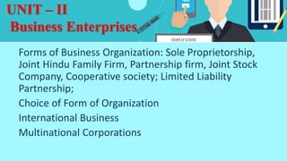 UNIT – II
Business Enterprises
Forms of Business Organization: Sole Proprietorship,
Joint Hindu Family Firm, Partnership firm, Joint Stock
Company, Cooperative society; Limited Liability
Partnership;
Choice of Form of Organization
International Business
Multinational Corporations
 
