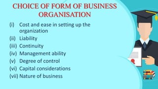 CHOICE OF FORM OF BUSINESS
ORGANISATION
(i) Cost and ease in setting up the
organization
(ii) Liability
(iii) Continuity
(iv) Management ability
(v) Degree of control
(vi) Capital considerations
(vii) Nature of business
 