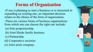 Forms of Organization
-If one is planning to start a business or is interested in
expanding an existing one, an important decision
relates to the choice of the form of organization.
-There are various forms of business organizations
from which one can choose the right one include:
(a) Sole proprietorship
(b) Joint Hindu family business
(c) Partnership
(d) Cooperative societies
(e) Joint stock company.
 