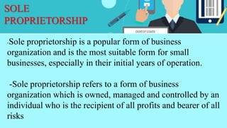 SOLE
PROPRIETORSHIP
-Sole proprietorship is a popular form of business
organization and is the most suitable form for small
businesses, especially in their initial years of operation.
-Sole proprietorship refers to a form of business
organization which is owned, managed and controlled by an
individual who is the recipient of all profits and bearer of all
risks
 
