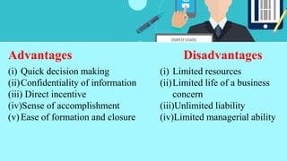 Advantages Disadvantages
(i) Quick decision making
(ii)Confidentiality of information
(iii) Direct incentive
(iv)Sense of accomplishment
(v)Ease of formation and closure
(i) Limited resources
(ii)Limited life of a business
concern
(iii)Unlimited liability
(iv)Limited managerial ability
 