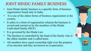 JOINT HINDU FAMILY BUSINESS
• Joint Hindu family business is a specific form of business
organization found only in India.
• It is one of the oldest forms of business organization in the
country.
• It refers to a form of organization wherein the business is
owned and carried on by the members of the Hindu
Undivided Family (HUF).
• It is governed by the Hindu Law
• The business is controlled by the head of the family who is
the eldest member and is called karta.
• All members have equal ownership right over the property
of an ancestor and they are known as co-parceners.
 