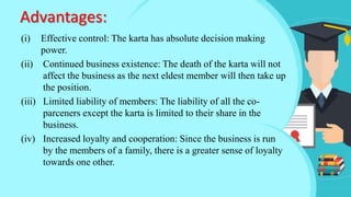 Advantages:
(i) Effective control: The karta has absolute decision making
power.
(ii) Continued business existence: The death of the karta will not
affect the business as the next eldest member will then take up
the position.
(iii) Limited liability of members: The liability of all the co-
parceners except the karta is limited to their share in the
business.
(iv) Increased loyalty and cooperation: Since the business is run
by the members of a family, there is a greater sense of loyalty
towards one other.
 