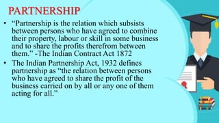 PARTNERSHIP
• “Partnership is the relation which subsists
between persons who have agreed to combine
their property, labour or skill in some business
and to share the profits therefrom between
them.” -The Indian Contract Act 1872
• The Indian Partnership Act, 1932 defines
partnership as “the relation between persons
who have agreed to share the profit of the
business carried on by all or any one of them
acting for all.”
 