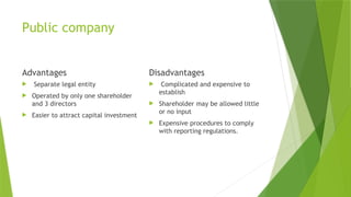 Public company
Advantages
 Separate legal entity
 Operated by only one shareholder
and 3 directors
 Easier to attract capital investment
Disadvantages
 Complicated and expensive to
establish
 Shareholder may be allowed little
or no input
 Expensive procedures to comply
with reporting regulations.
 