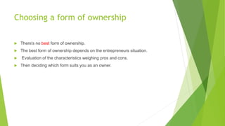 Choosing a form of ownership


There's no best form of ownership.



The best form of ownership depends on the entrepreneurs situation.




Evaluation of the characteristics weighing pros and cons.
Then deciding which form suits you as an owner.

 