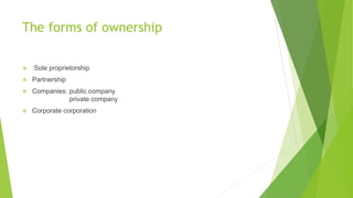 The forms of ownership


Sole proprietorship



Partnership



Companies: public company
private company



Corporate corporation

 