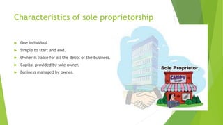 Characteristics of sole proprietorship


One individual.



Simple to start and end.



Owner is liable for all the debts of the business.



Capital provided by sole owner.



Business managed by owner.

 