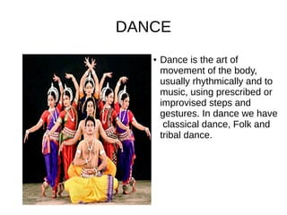 DANCE
● Dance is the art of
movement of the body,
usually rhythmically and to
music, using prescribed or
improvised steps and
gestures. In dance we have
classical dance, Folk and
tribal dance.
 