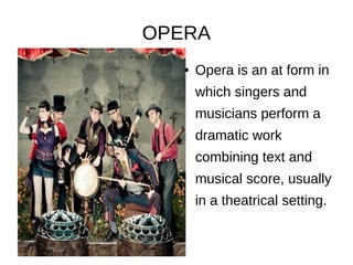 OPERA
● Opera is an at form in
which singers and
musicians perform a
dramatic work
combining text and
musical score, usually
in a theatrical setting.
 